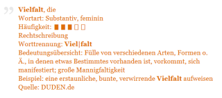 Vielfalt, die Wortart: Substantiv, feminin Häufigkeit: ▮▮▮▯▯ Rechtschreibung Worttrennung: Viel|falt Bedeutungsübersicht: Fülle von verschiedenen Arten, Formen o. Ä., in denen etwas Bestimmtes vorhanden ist, vorkommt, sich manifestiert; große Mannigfaltigkeit Beispiel: eine erstaunliche, bunte, verwirrende Vielfalt aufweisen Quelle: Duden.de